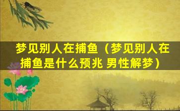 梦见别人在捕鱼（梦见别人在捕鱼是什么预兆 男性解梦）